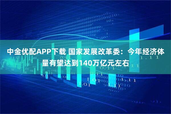 中金优配APP下载 国家发展改革委：今年经济体量有望达到140万亿元左右