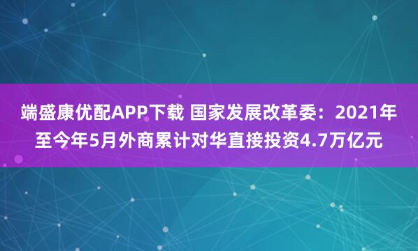 端盛康优配APP下载 国家发展改革委：2021年至今年5月外商累计对华直接投资4.7万亿元