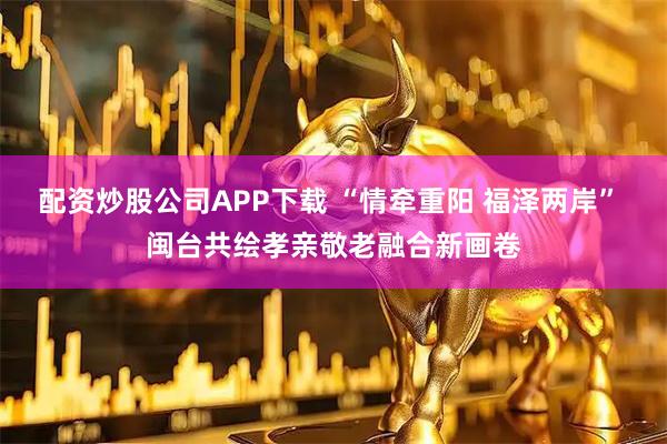配资炒股公司APP下载 “情牵重阳 福泽两岸” 闽台共绘孝亲敬老融合新画卷