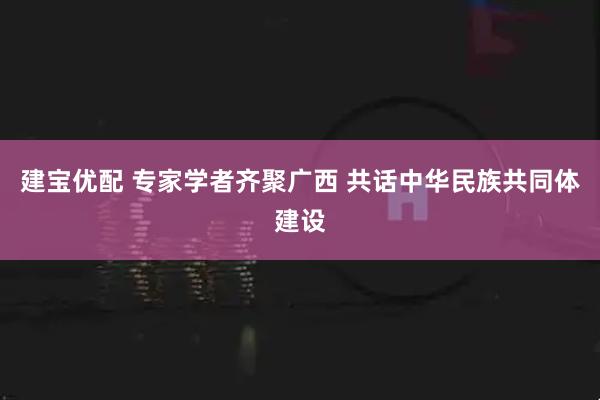 建宝优配 专家学者齐聚广西 共话中华民族共同体建设