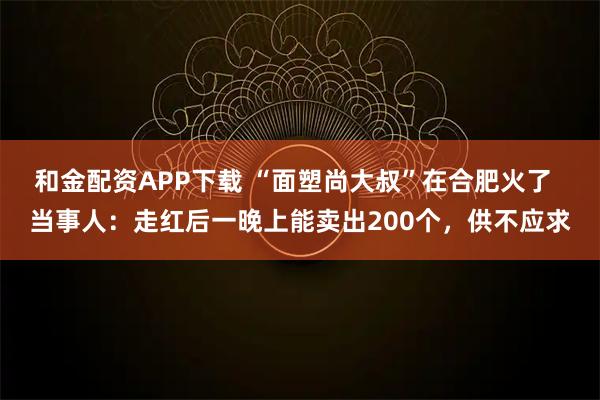 和金配资APP下载 “面塑尚大叔”在合肥火了 当事人:走红后一晚上能卖出200个,供不应求
