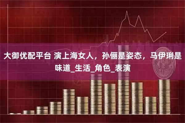 大御优配平台 演上海女人，孙俪是姿态，马伊琍是味道_生活_角色_表演