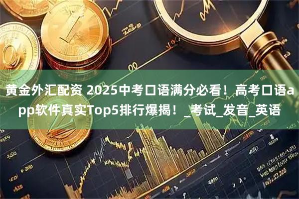黄金外汇配资 2025中考口语满分必看！高考口语app软件真实Top5排行爆揭！_考试_发音_英语