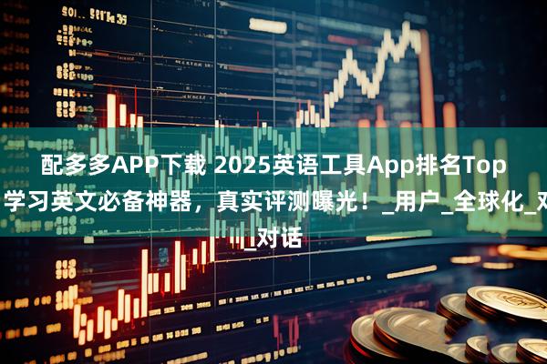 配多多APP下载 2025英语工具App排名Top4:学习英文必备神器,真实评测曝光!_用户_全球化_对话