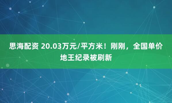 思海配资 20.03万元/平方米！刚刚，全国单价地王纪录被刷新
