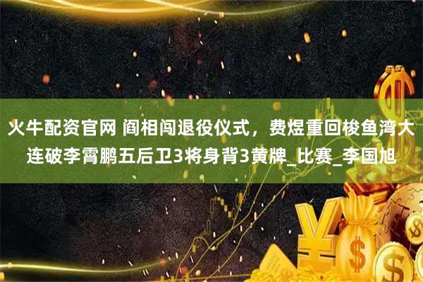 火牛配资官网 阎相闯退役仪式，费煜重回梭鱼湾大连破李霄鹏五后卫3将身背3黄牌_比赛_李国旭