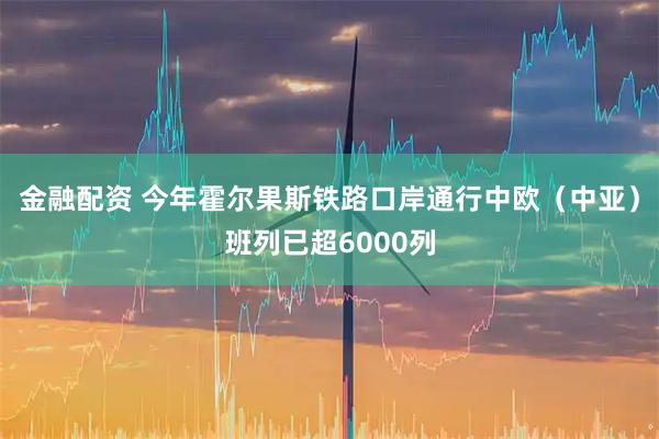 金融配资 今年霍尔果斯铁路口岸通行中欧（中亚）班列已超6000列