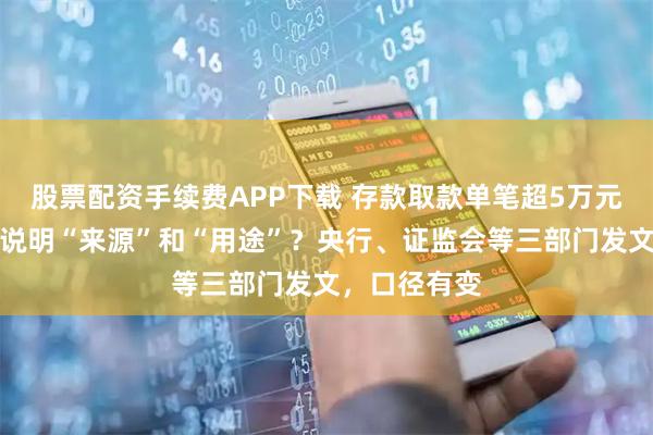 股票配资手续费APP下载 存款取款单笔超5万元，还要不要说明“来源”和“用途”？央行、证监会等三部门发文，口径有变
