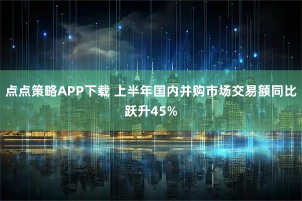 点点策略APP下载 上半年国内并购市场交易额同比跃升45%