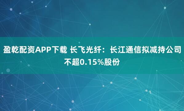 盈乾配资APP下载 长飞光纤：长江通信拟减持公司不超0.15%股份