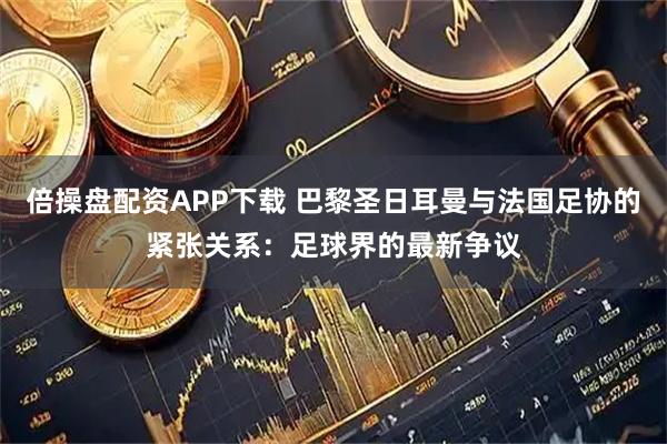 倍操盘配资APP下载 巴黎圣日耳曼与法国足协的紧张关系：足球界的最新争议