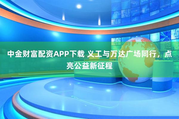 中金财富配资APP下载 义工与万达广场同行，点亮公益新征程