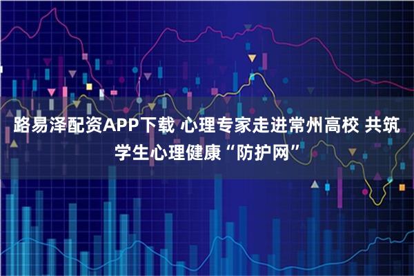 路易泽配资APP下载 心理专家走进常州高校 共筑学生心理健康“防护网”