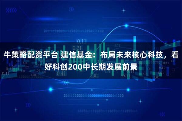 牛策略配资平台 建信基金：布局未来核心科技，看好科创200中长期发展前景