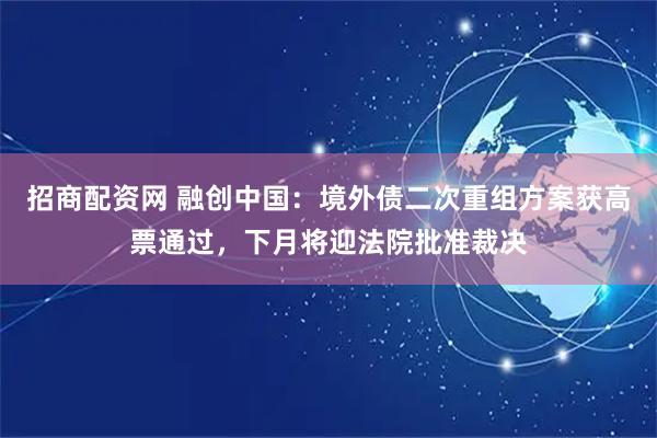 招商配资网 融创中国：境外债二次重组方案获高票通过，下月将迎法院批准裁决