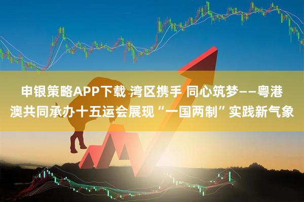 申银策略APP下载 湾区携手 同心筑梦——粤港澳共同承办十五运会展现“一国两制”实践新气象