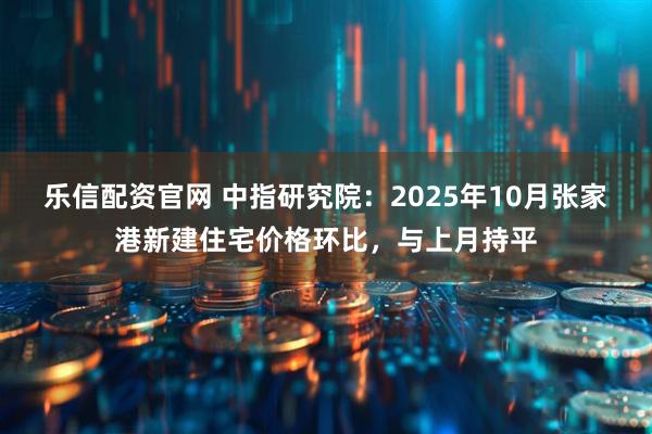 乐信配资官网 中指研究院：2025年10月张家港新建住宅价格环比，与上月持平