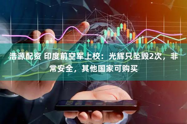 浩源配资 印度前空军上校：光辉只坠毁2次，非常安全，其他国家可购买