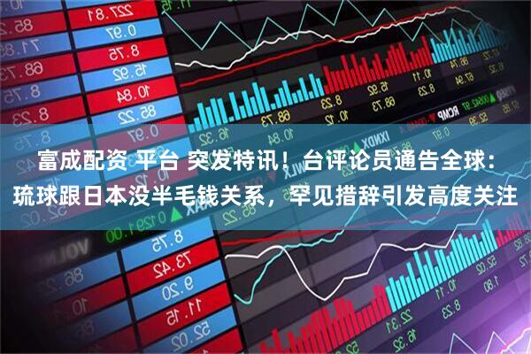 富成配资 平台 突发特讯！台评论员通告全球：琉球跟日本没半毛钱关系，罕见措辞引发高度关注