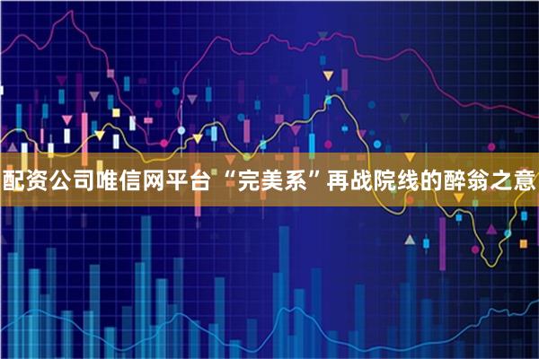 配资公司唯信网平台 “完美系”再战院线的醉翁之意