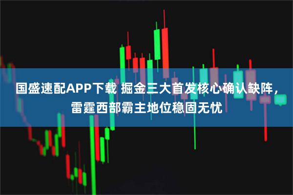 国盛速配APP下载 掘金三大首发核心确认缺阵，雷霆西部霸主地位稳固无忧