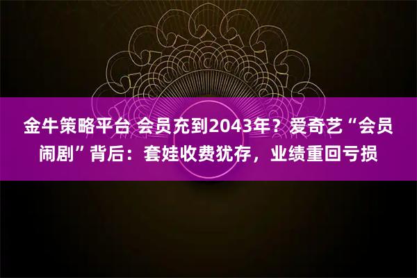 金牛策略平台 会员充到2043年？爱奇艺“会员闹剧”背后：套娃收费犹存，业绩重回亏损