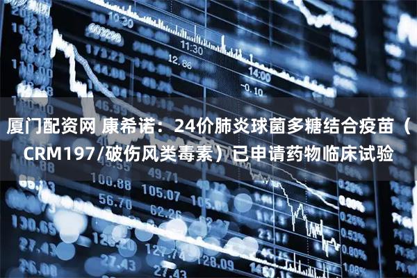 厦门配资网 康希诺：24价肺炎球菌多糖结合疫苗（CRM197/破伤风类毒素）已申请药物临床试验