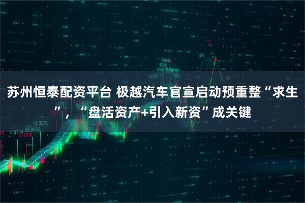 苏州恒泰配资平台 极越汽车官宣启动预重整“求生”，“盘活资产+引入新资”成关键