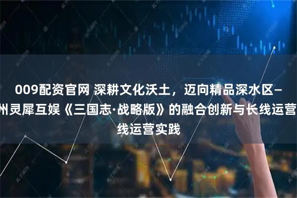 009配资官网 深耕文化沃土，迈向精品深水区——广州灵犀互娱《三国志·战略版》的融合创新与长线运营实践