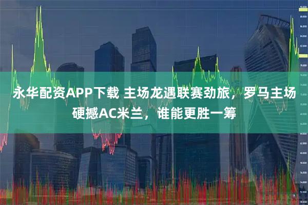 永华配资APP下载 主场龙遇联赛劲旅，罗马主场硬撼AC米兰，谁能更胜一筹