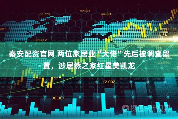 秦安配资官网 两位家居业“大佬”先后被调查留置,涉居然之家红星美凯龙