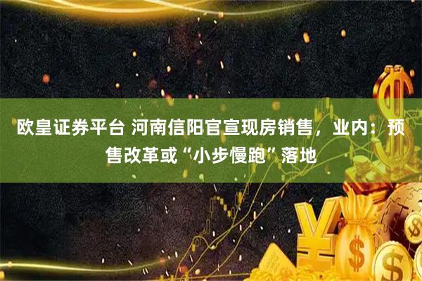 欧皇证券平台 河南信阳官宣现房销售，业内：预售改革或“小步慢跑”落地