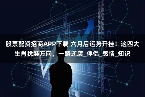 股票配资招商APP下载 六月后运势开挂！这四大生肖找准方向，一路逆袭_伴侣_感情_知识