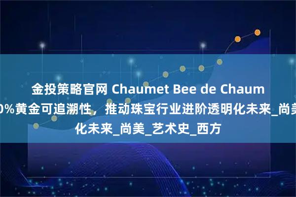 金投策略官网 Chaumet Bee de Chaumet系列实现100%黄金可追溯性，推动珠宝行业进阶透明化未来_尚美_艺术史_西方