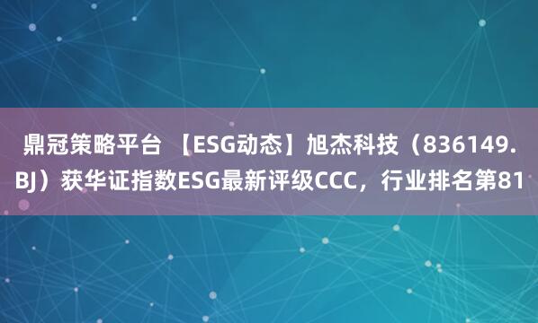 鼎冠策略平台 【ESG动态】旭杰科技（836149.BJ）获华证指数ESG最新评级CCC，行业排名第81