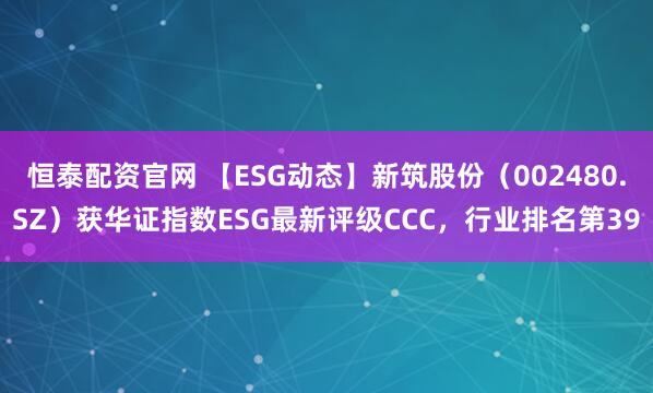 恒泰配资官网 【ESG动态】新筑股份（002480.SZ）获华证指数ESG最新评级CCC，行业排名第39