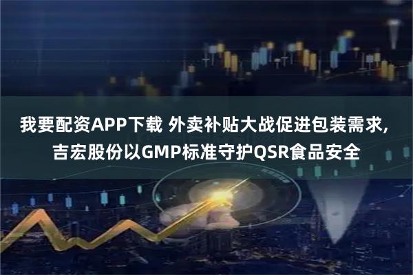 我要配资APP下载 外卖补贴大战促进包装需求, 吉宏股份以GMP标准守护QSR食品安全