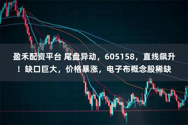 盈禾配资平台 尾盘异动，605158，直线飙升！缺口巨大，价格暴涨，电子布概念股稀缺