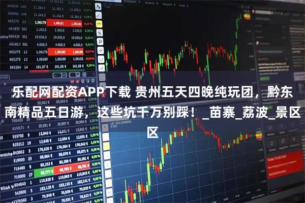 乐配网配资APP下载 贵州五天四晚纯玩团，黔东南精品五日游，这些坑千万别踩！_苗寨_荔波_景区