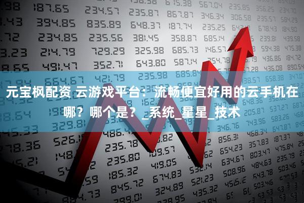 元宝枫配资 云游戏平台：流畅便宜好用的云手机在哪？哪个是？_系统_星星_技术