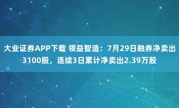 大业证券APP下载 领益智造：7月29日融券净卖出3100股，连续3日累计净卖出2.39万股