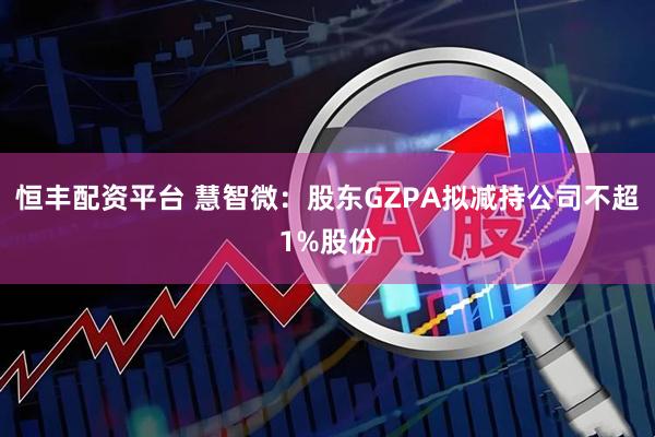 恒丰配资平台 慧智微：股东GZPA拟减持公司不超1%股份